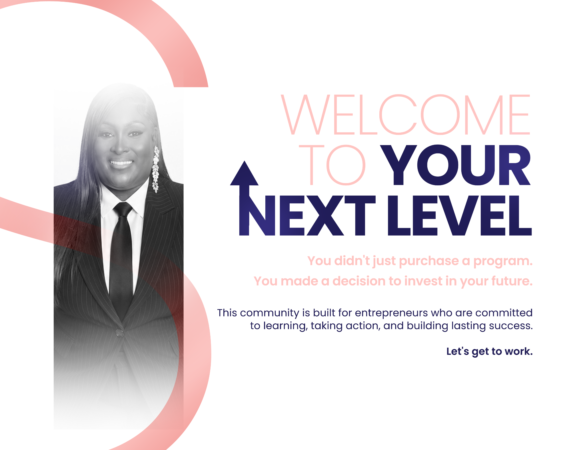 Welcome to your next level. You made a decision to invest in your future. This community is built for entrepreneurs committed to learning, taking action, and building lasting success. Let’s get to work.